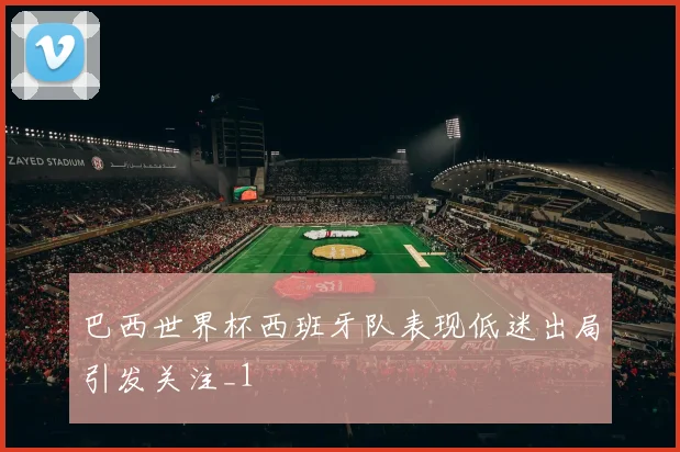 巴西世界杯西班牙队表现低迷出局引发关注_1